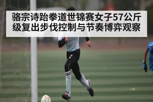 骆宗诗跆拳道世锦赛女子57公斤级复出步伐控制与节奏博弈观察