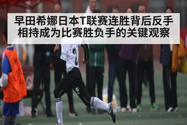 早田希娜日本T联赛连胜背后反手相持成为比赛胜负手的关键观察